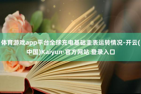 体育游戏app平台　　全球充电基础圭表运转情况-开云(中国)Kaiyun·官方网站 登录入口