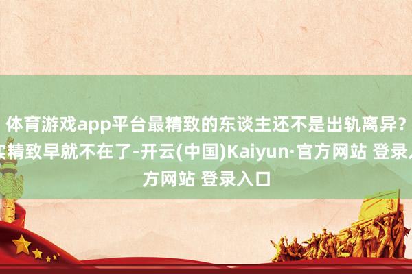 体育游戏app平台最精致的东谈主还不是出轨离异？其实精致早就不在了-开云(中国)Kaiyun·官方网站 登录入口