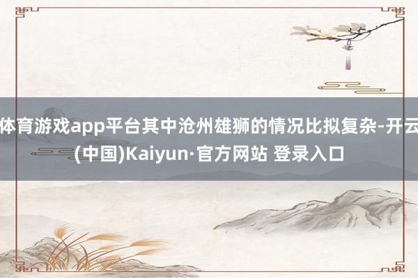 体育游戏app平台其中沧州雄狮的情况比拟复杂-开云(中国)Kaiyun·官方网站 登录入口
