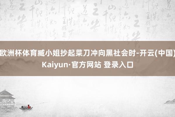 欧洲杯体育臧小姐抄起菜刀冲向黑社会时-开云(中国)Kaiyun·官方网站 登录入口