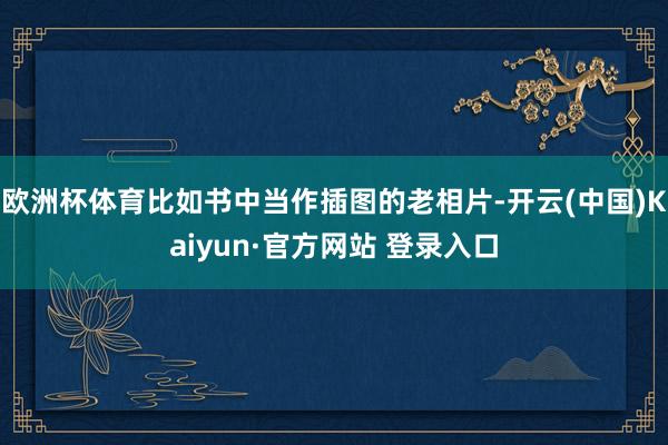 欧洲杯体育比如书中当作插图的老相片-开云(中国)Kaiyun·官方网站 登录入口