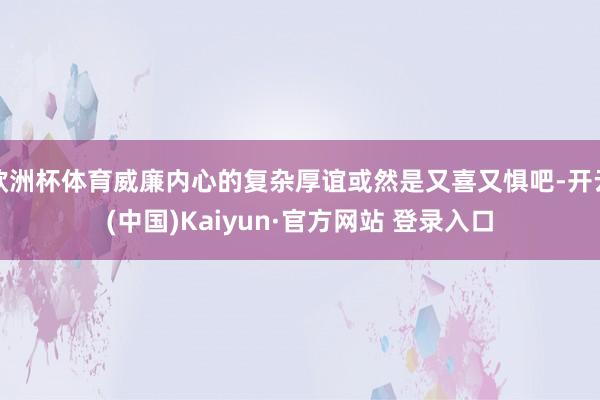 欧洲杯体育威廉内心的复杂厚谊或然是又喜又惧吧-开云(中国)Kaiyun·官方网站 登录入口