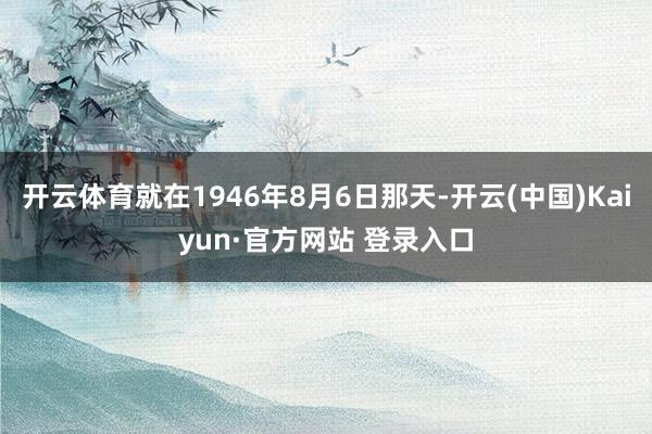开云体育就在1946年8月6日那天-开云(中国)Kaiyun·官方网站 登录入口