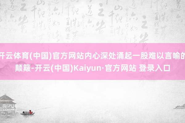 开云体育(中国)官方网站内心深处涌起一股难以言喻的颠簸-开云(中国)Kaiyun·官方网站 登录入口