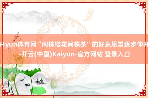 开yun体育网“间株樱花间株茶”的好意思景逐步伸开-开云(中国)Kaiyun·官方网站 登录入口