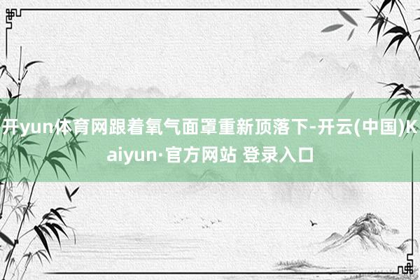 开yun体育网跟着氧气面罩重新顶落下-开云(中国)Kaiyun·官方网站 登录入口