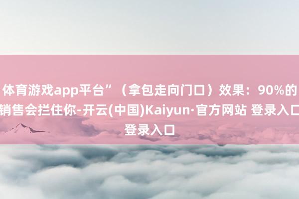 体育游戏app平台”（拿包走向门口）效果：90%的销售会拦住你-开云(中国)Kaiyun·官方网站 登录入口