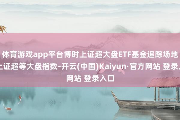 体育游戏app平台博时上证超大盘ETF基金追踪场地为上证超等大盘指数-开云(中国)Kaiyun·官方网站 登录入口