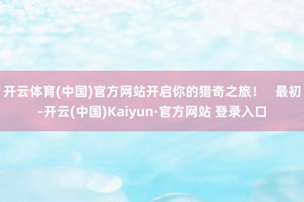 开云体育(中国)官方网站开启你的猎奇之旅！   最初-开云(中国)Kaiyun·官方网站 登录入口