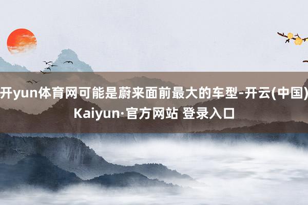 开yun体育网可能是蔚来面前最大的车型-开云(中国)Kaiyun·官方网站 登录入口