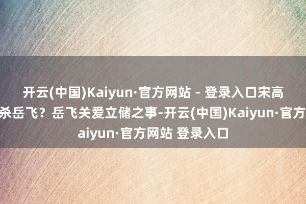 开云(中国)Kaiyun·官方网站 - 登录入口宋高宗有何情理要杀岳飞？岳飞关爱立储之事-开云(中国)Kaiyun·官方网站 登录入口