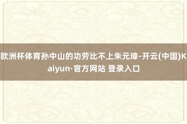 欧洲杯体育孙中山的功劳比不上朱元璋-开云(中国)Kaiyun·官方网站 登录入口
