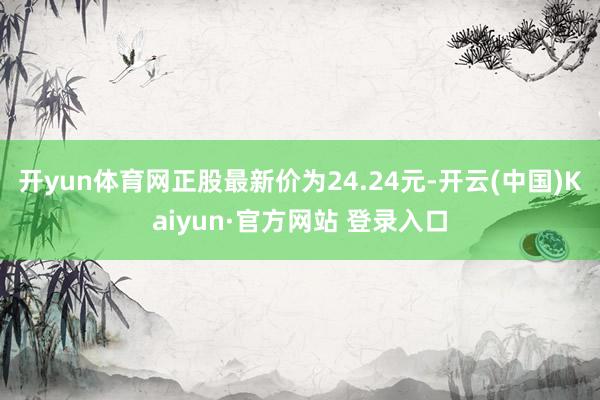 开yun体育网正股最新价为24.24元-开云(中国)Kaiyun·官方网站 登录入口