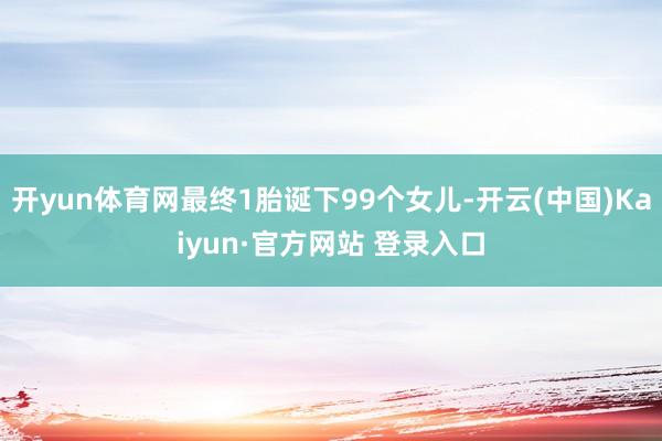 开yun体育网最终1胎诞下99个女儿-开云(中国)Kaiyun·官方网站 登录入口