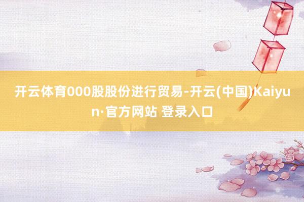 开云体育000股股份进行贸易-开云(中国)Kaiyun·官方网站 登录入口