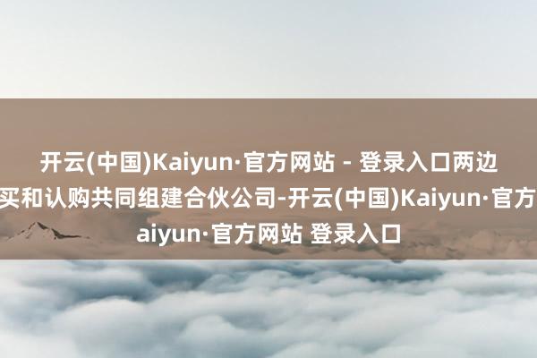 开云(中国)Kaiyun·官方网站 - 登录入口两边拟通过股权购买和认购共同组建合伙公司-开云(中国)Kaiyun·官方网站 登录入口