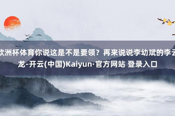 欧洲杯体育你说这是不是要领？再来说说李幼斌的李云龙-开云(中国)Kaiyun·官方网站 登录入口