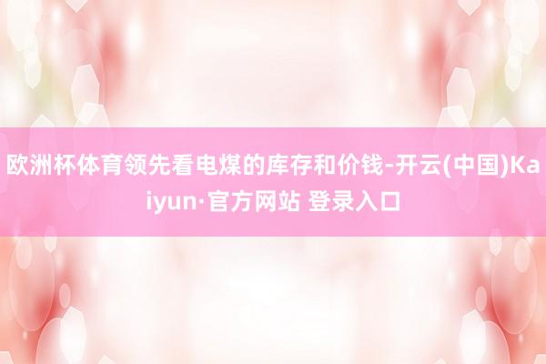 欧洲杯体育领先看电煤的库存和价钱-开云(中国)Kaiyun·官方网站 登录入口