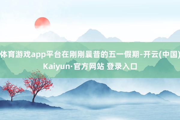 体育游戏app平台在刚刚曩昔的五一假期-开云(中国)Kaiyun·官方网站 登录入口