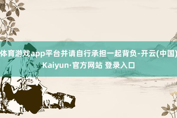 体育游戏app平台并请自行承担一起背负-开云(中国)Kaiyun·官方网站 登录入口