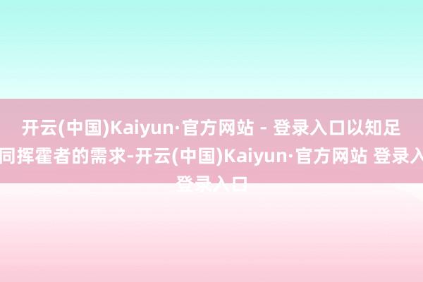 开云(中国)Kaiyun·官方网站 - 登录入口以知足不同挥霍者的需求-开云(中国)Kaiyun·官方网站 登录入口