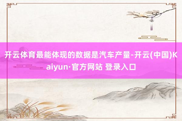 开云体育　　最能体现的数据是汽车产量-开云(中国)Kaiyun·官方网站 登录入口