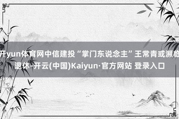 开yun体育网中信建投“掌门东说念主”王常青或濒临退休-开云(中国)Kaiyun·官方网站 登录入口