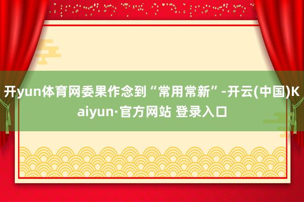 开yun体育网委果作念到“常用常新”-开云(中国)Kaiyun·官方网站 登录入口