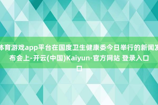 体育游戏app平台在国度卫生健康委今日举行的新闻发布会上-开云(中国)Kaiyun·官方网站 登录入口