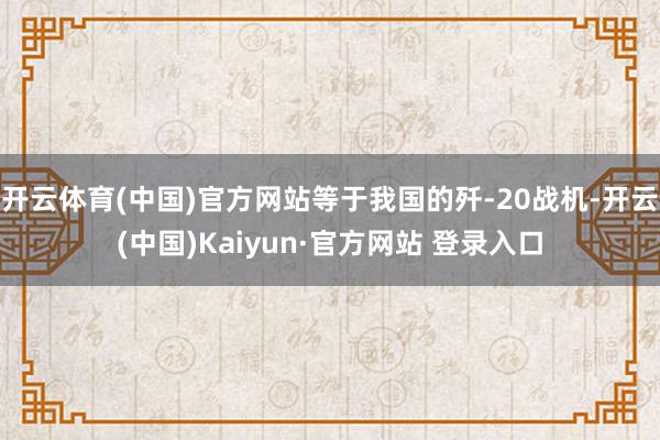 开云体育(中国)官方网站等于我国的歼-20战机-开云(中国)Kaiyun·官方网站 登录入口