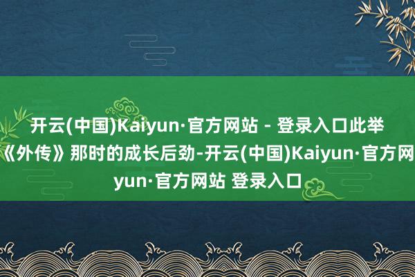 开云(中国)Kaiyun·官方网站 - 登录入口此举不仅凸显了《外传》那时的成长后劲-开云(中国)Kaiyun·官方网站 登录入口