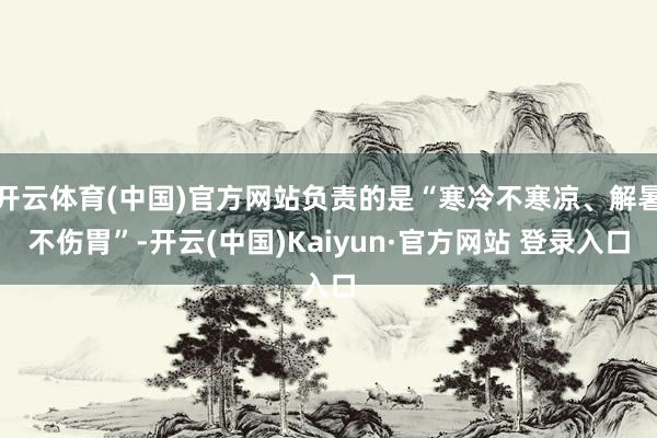 开云体育(中国)官方网站负责的是“寒冷不寒凉、解暑不伤胃”-开云(中国)Kaiyun·官方网站 登录入口