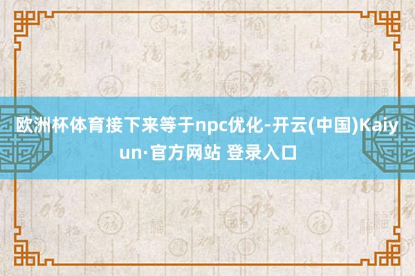 欧洲杯体育接下来等于npc优化-开云(中国)Kaiyun·官方网站 登录入口