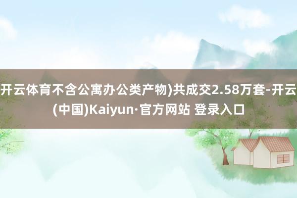 开云体育不含公寓办公类产物)共成交2.58万套-开云(中国)Kaiyun·官方网站 登录入口