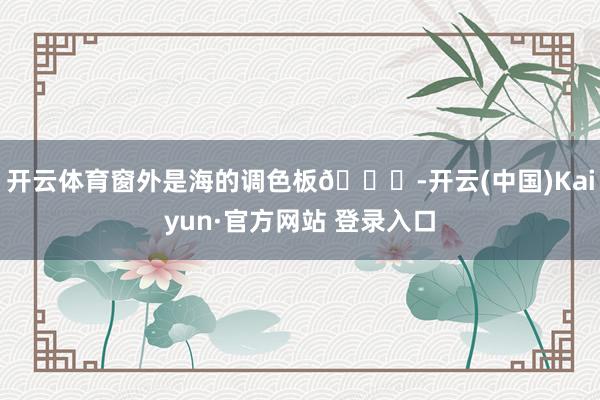 开云体育窗外是海的调色板🌊-开云(中国)Kaiyun·官方网站 登录入口