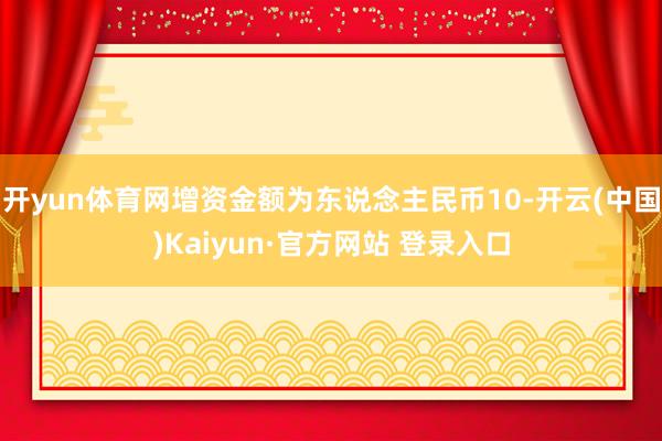 开yun体育网增资金额为东说念主民币10-开云(中国)Kaiyun·官方网站 登录入口