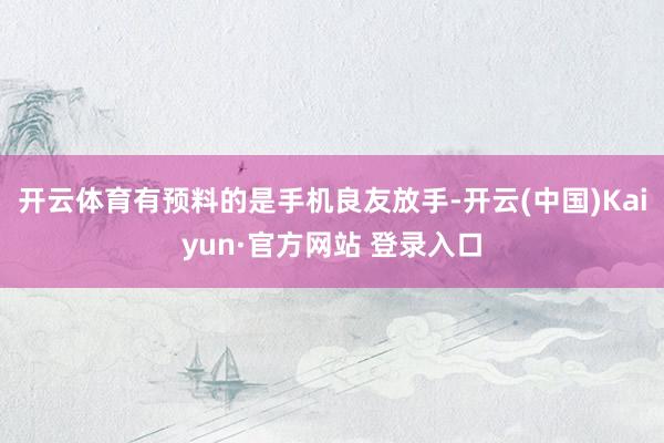 开云体育有预料的是手机良友放手-开云(中国)Kaiyun·官方网站 登录入口
