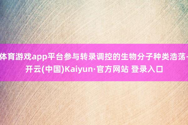 体育游戏app平台参与转录调控的生物分子种类浩荡-开云(中国)Kaiyun·官方网站 登录入口