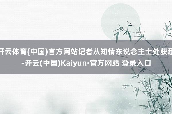 开云体育(中国)官方网站记者从知情东说念主士处获悉-开云(中国)Kaiyun·官方网站 登录入口