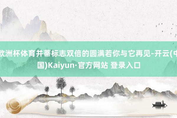 欧洲杯体育并蒂标志双倍的圆满若你与它再见-开云(中国)Kaiyun·官方网站 登录入口