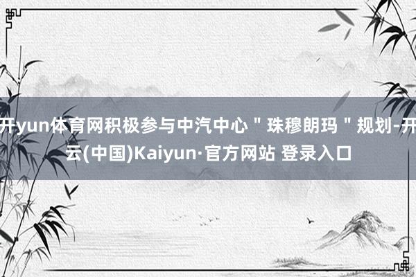 开yun体育网积极参与中汽中心＂珠穆朗玛＂规划-开云(中国)Kaiyun·官方网站 登录入口