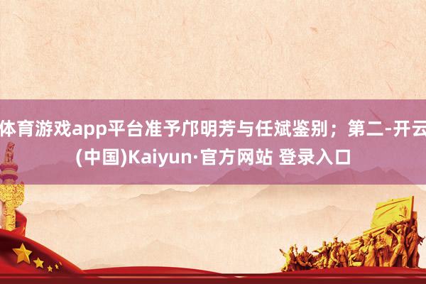 体育游戏app平台准予邝明芳与任斌鉴别；第二-开云(中国)Kaiyun·官方网站 登录入口