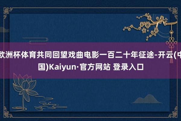 欧洲杯体育共同回望戏曲电影一百二十年征途-开云(中国)Kaiyun·官方网站 登录入口