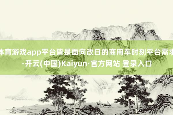 体育游戏app平台皆是面向改日的商用车时刻平台需求-开云(中国)Kaiyun·官方网站 登录入口