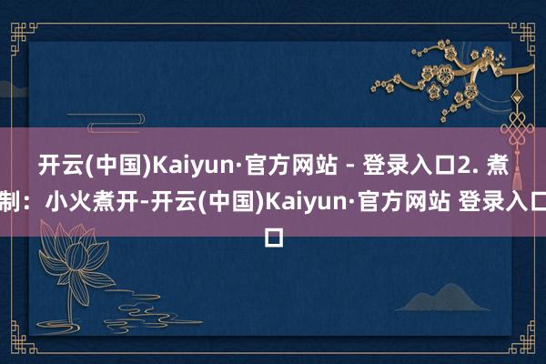 开云(中国)Kaiyun·官方网站 - 登录入口2. 煮制：小火煮开-开云(中国)Kaiyun·官方网站 登录入口