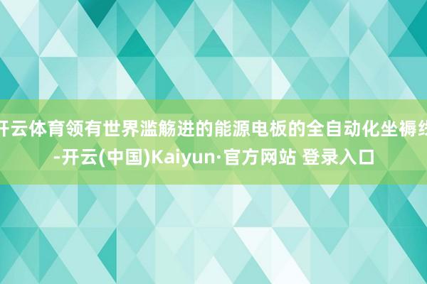 开云体育领有世界滥觞进的能源电板的全自动化坐褥线-开云(中国)Kaiyun·官方网站 登录入口