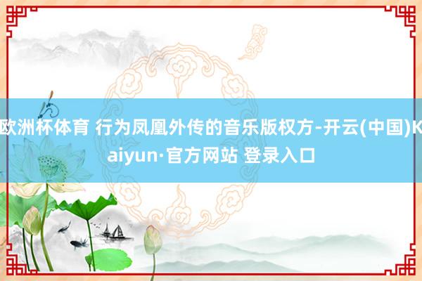 欧洲杯体育 行为凤凰外传的音乐版权方-开云(中国)Kaiyun·官方网站 登录入口