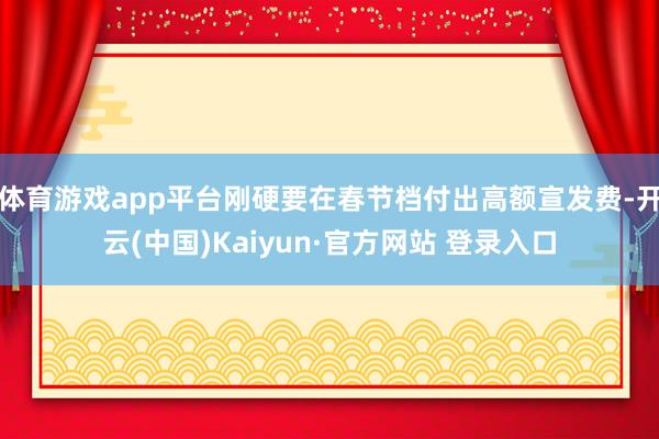 体育游戏app平台刚硬要在春节档付出高额宣发费-开云(中国)Kaiyun·官方网站 登录入口