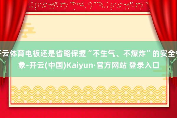 开云体育电板还是省略保握“不生气、不爆炸”的安全气象-开云(中国)Kaiyun·官方网站 登录入口