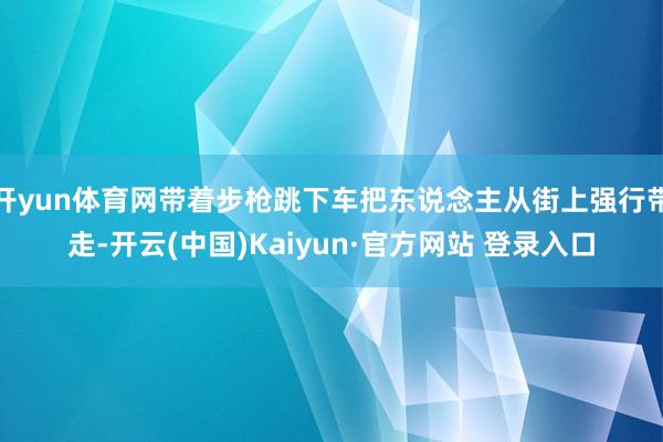开yun体育网带着步枪跳下车把东说念主从街上强行带走-开云(中国)Kaiyun·官方网站 登录入口